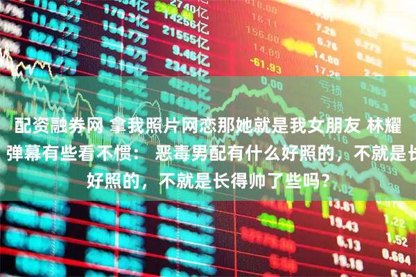 配资融券网 拿我照片网恋那她就是我女朋友 林耀辰傅流萤洛白 弹幕有些看不惯: 恶毒男配有什么好照的,不就是长得帅了些吗?