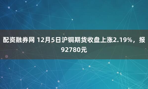 配资融券网 12月5日沪铜期货收盘上涨2.19%，报92780元