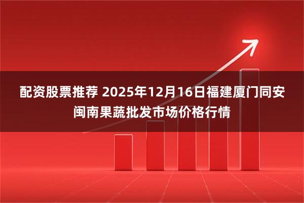 配资股票推荐 2025年12月16日福建厦门同安闽南果蔬批发市场价格行情