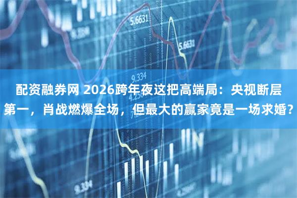 配资融券网 2026跨年夜这把高端局：央视断层第一，肖战燃爆全场，但最大的赢家竟是一场求婚？
