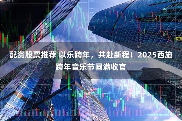 配资股票推荐 以乐跨年，共赴新程！2025西施跨年音乐节圆满收官