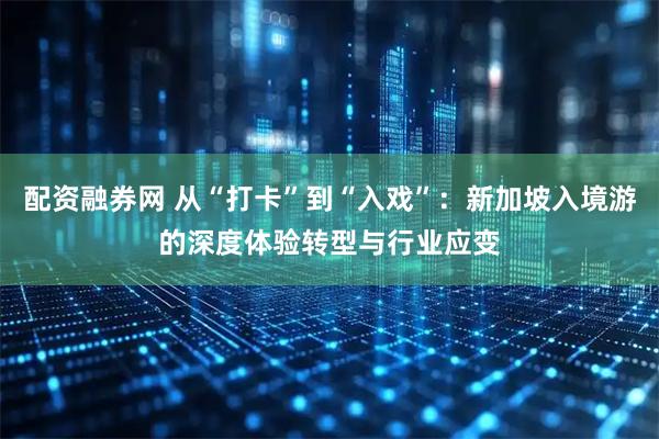 配资融券网 从“打卡”到“入戏”:新加坡入境游的深度体验转型与行业应变