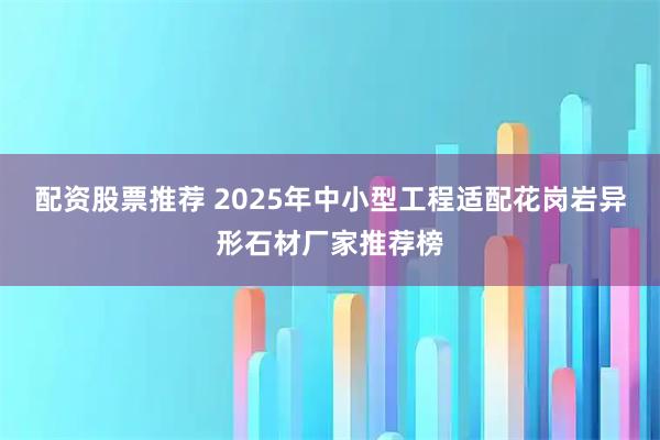 配资股票推荐 2025年中小型工程适配花岗岩异形石材厂家推荐榜