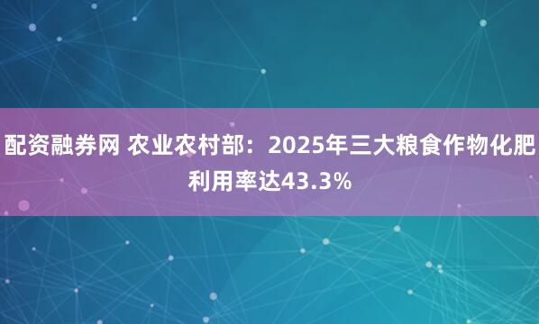 配资融券网 农业农村部：2025年三大粮食作物化肥利用率达43.3%