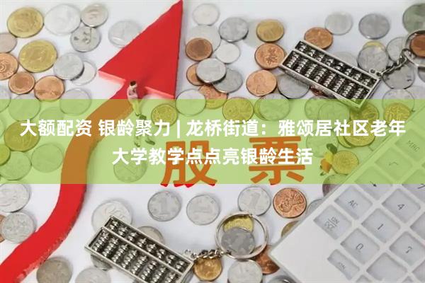 大额配资 银龄聚力 | 龙桥街道:雅颂居社区老年大学教学点点亮银龄生活