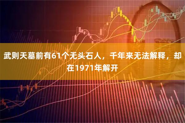 武则天墓前有61个无头石人，千年来无法解释，却在1971年解开