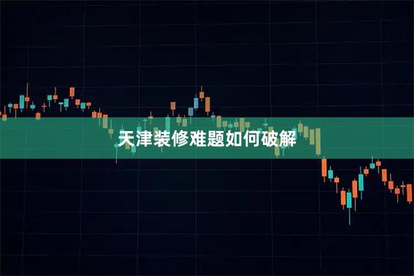 天津装修难题如何破解