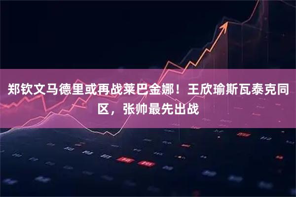 郑钦文马德里或再战莱巴金娜！王欣瑜斯瓦泰克同区，张帅最先出战