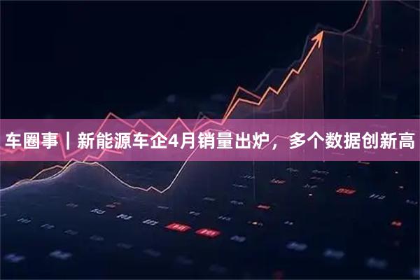 车圈事｜新能源车企4月销量出炉，多个数据创新高