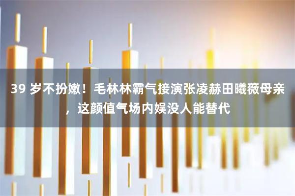 39 岁不扮嫩！毛林林霸气接演张凌赫田曦薇母亲，这颜值气场内娱没人能替代